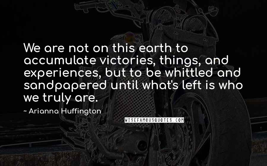 Arianna Huffington Quotes: We are not on this earth to accumulate victories, things, and experiences, but to be whittled and sandpapered until what's left is who we truly are.