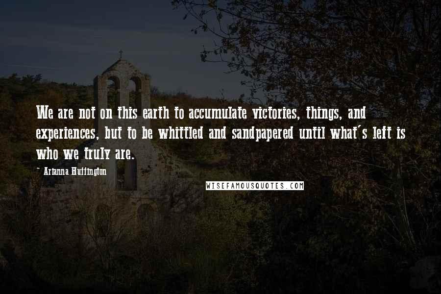 Arianna Huffington Quotes: We are not on this earth to accumulate victories, things, and experiences, but to be whittled and sandpapered until what's left is who we truly are.