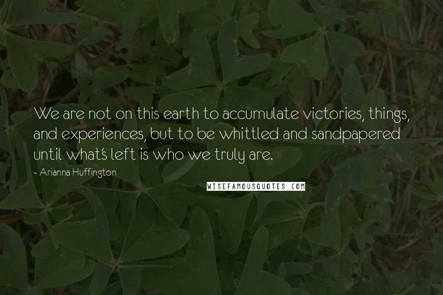 Arianna Huffington Quotes: We are not on this earth to accumulate victories, things, and experiences, but to be whittled and sandpapered until what's left is who we truly are.