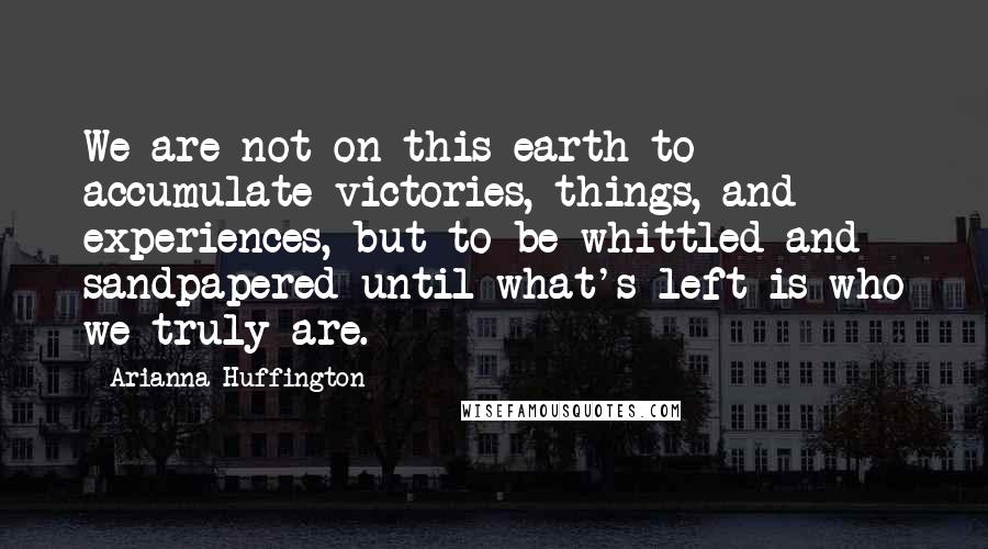 Arianna Huffington Quotes: We are not on this earth to accumulate victories, things, and experiences, but to be whittled and sandpapered until what's left is who we truly are.