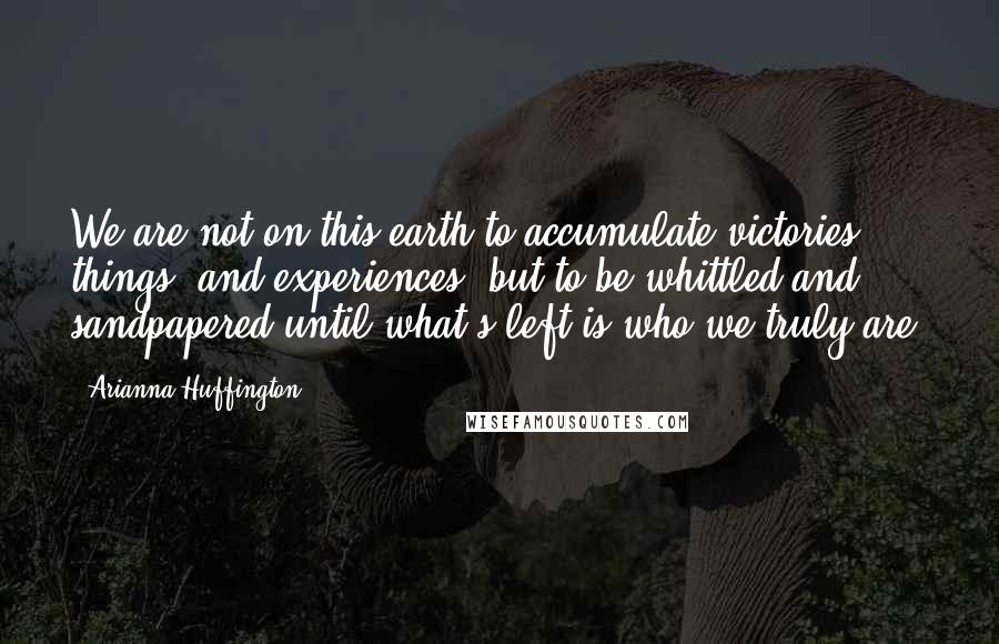Arianna Huffington Quotes: We are not on this earth to accumulate victories, things, and experiences, but to be whittled and sandpapered until what's left is who we truly are.