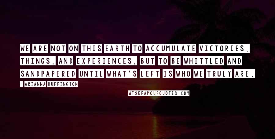 Arianna Huffington Quotes: We are not on this earth to accumulate victories, things, and experiences, but to be whittled and sandpapered until what's left is who we truly are.