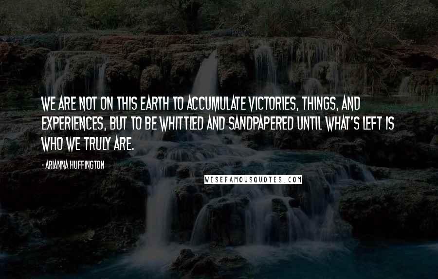 Arianna Huffington Quotes: We are not on this earth to accumulate victories, things, and experiences, but to be whittled and sandpapered until what's left is who we truly are.