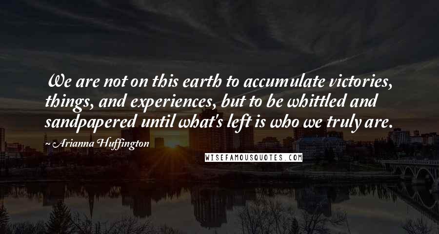 Arianna Huffington Quotes: We are not on this earth to accumulate victories, things, and experiences, but to be whittled and sandpapered until what's left is who we truly are.