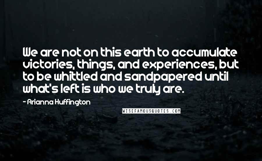 Arianna Huffington Quotes: We are not on this earth to accumulate victories, things, and experiences, but to be whittled and sandpapered until what's left is who we truly are.
