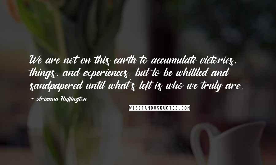 Arianna Huffington Quotes: We are not on this earth to accumulate victories, things, and experiences, but to be whittled and sandpapered until what's left is who we truly are.