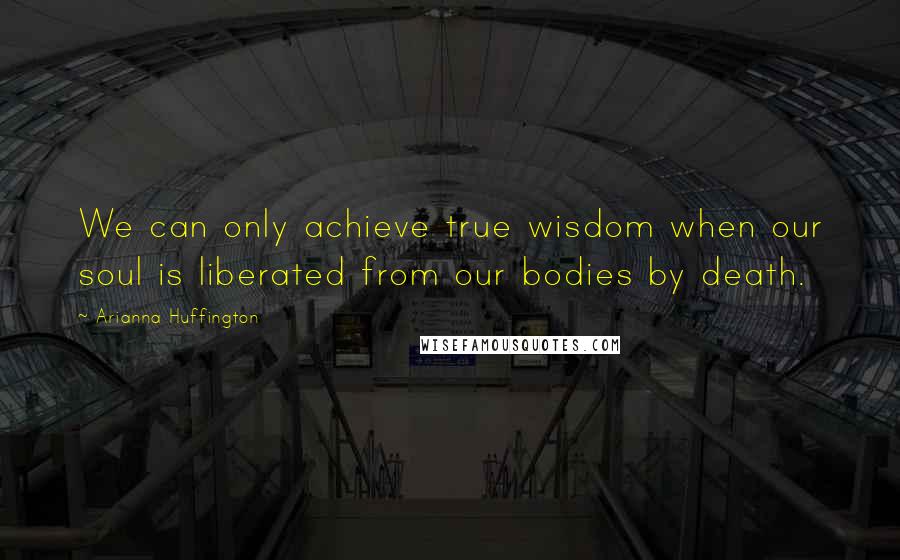 Arianna Huffington Quotes: We can only achieve true wisdom when our soul is liberated from our bodies by death.