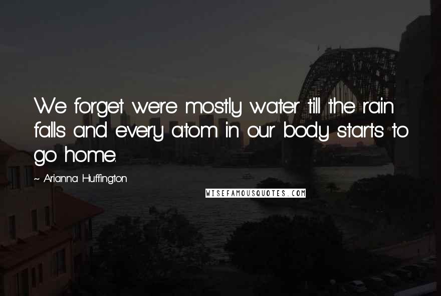 Arianna Huffington Quotes: We forget we're mostly water till the rain falls and every atom in our body starts to go home.