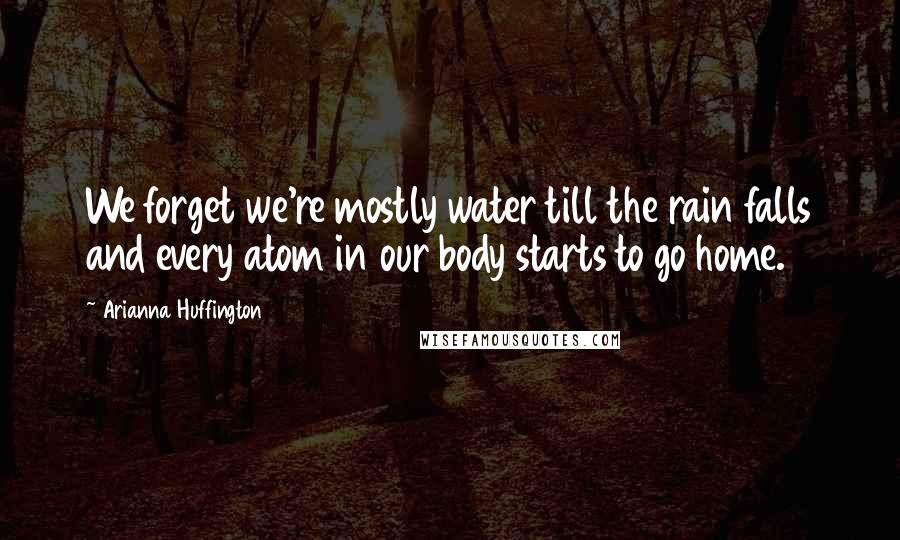 Arianna Huffington Quotes: We forget we're mostly water till the rain falls and every atom in our body starts to go home.