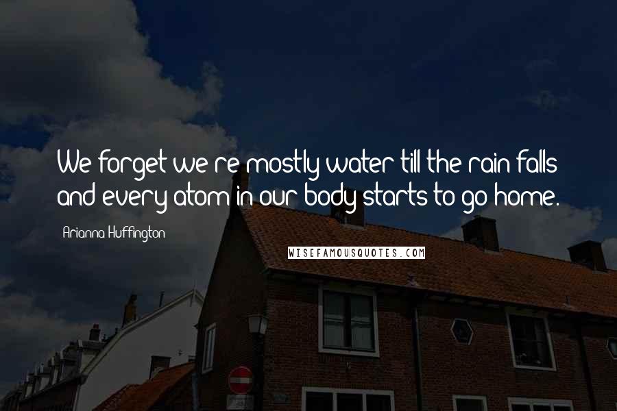 Arianna Huffington Quotes: We forget we're mostly water till the rain falls and every atom in our body starts to go home.