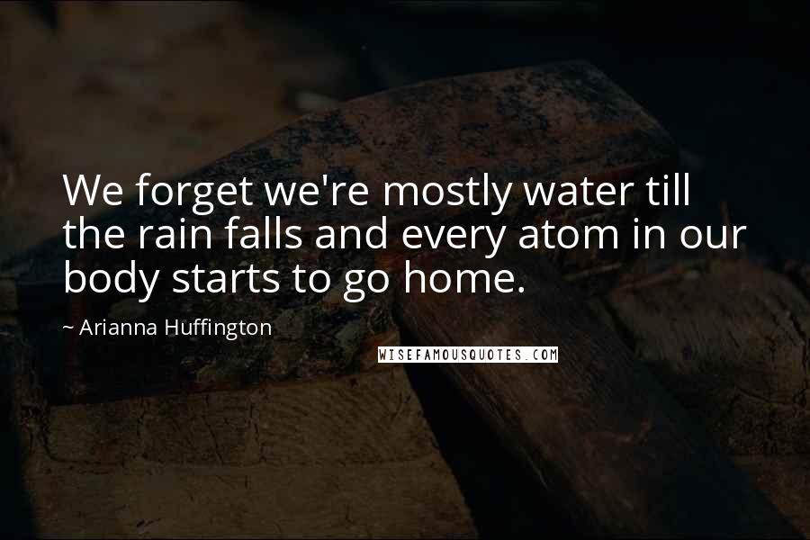 Arianna Huffington Quotes: We forget we're mostly water till the rain falls and every atom in our body starts to go home.