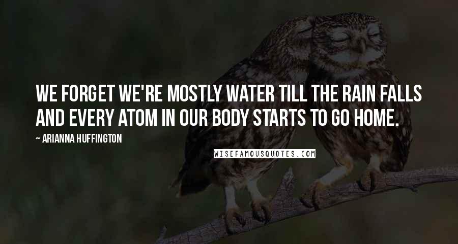 Arianna Huffington Quotes: We forget we're mostly water till the rain falls and every atom in our body starts to go home.