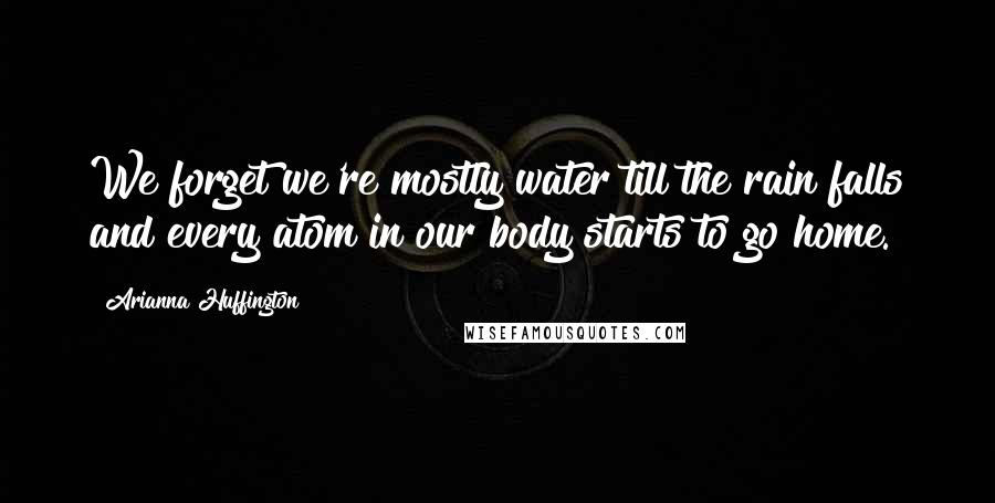 Arianna Huffington Quotes: We forget we're mostly water till the rain falls and every atom in our body starts to go home.