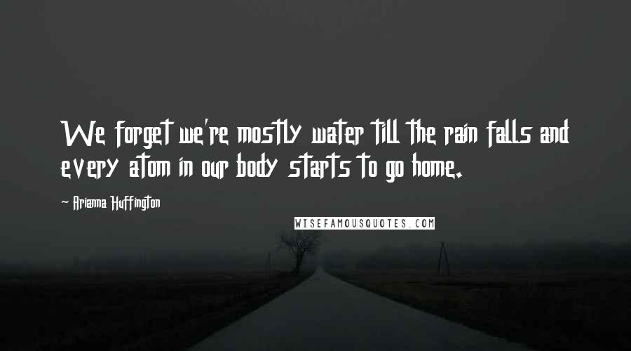 Arianna Huffington Quotes: We forget we're mostly water till the rain falls and every atom in our body starts to go home.