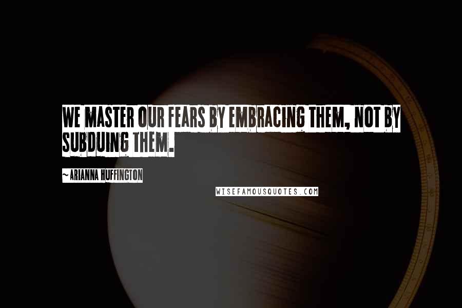 Arianna Huffington Quotes: We master our fears by embracing them, not by subduing them.