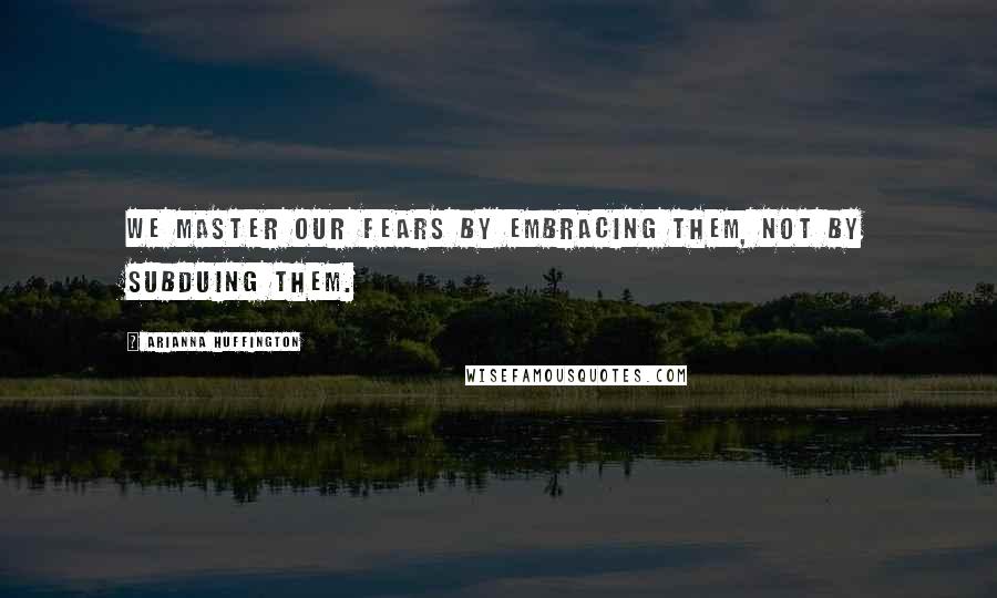 Arianna Huffington Quotes: We master our fears by embracing them, not by subduing them.