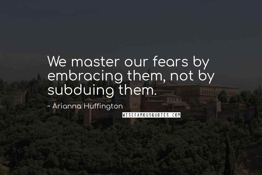 Arianna Huffington Quotes: We master our fears by embracing them, not by subduing them.