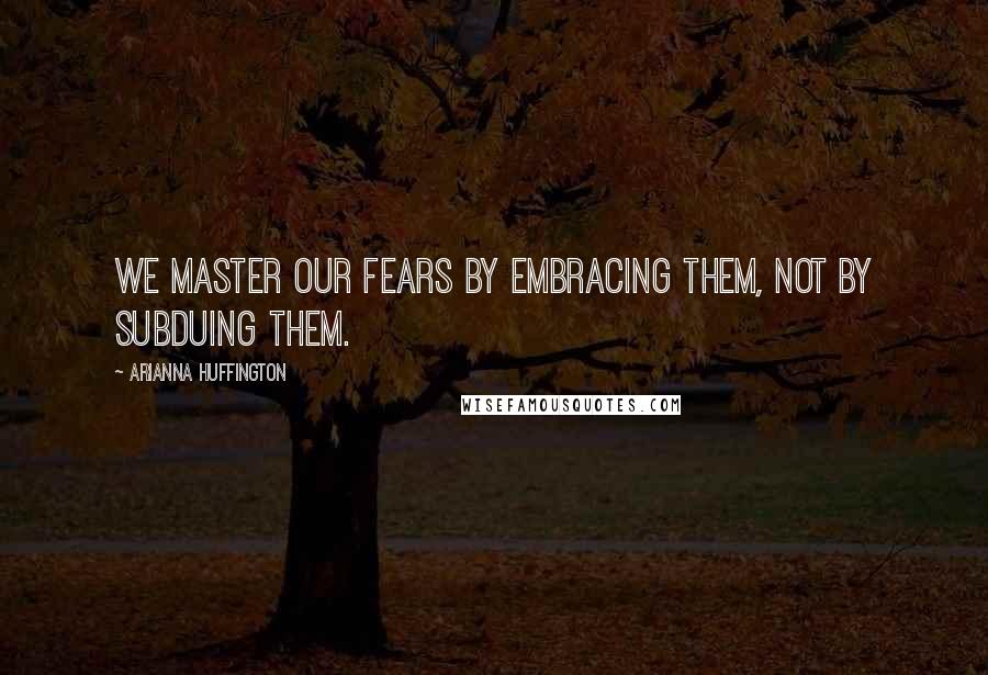 Arianna Huffington Quotes: We master our fears by embracing them, not by subduing them.