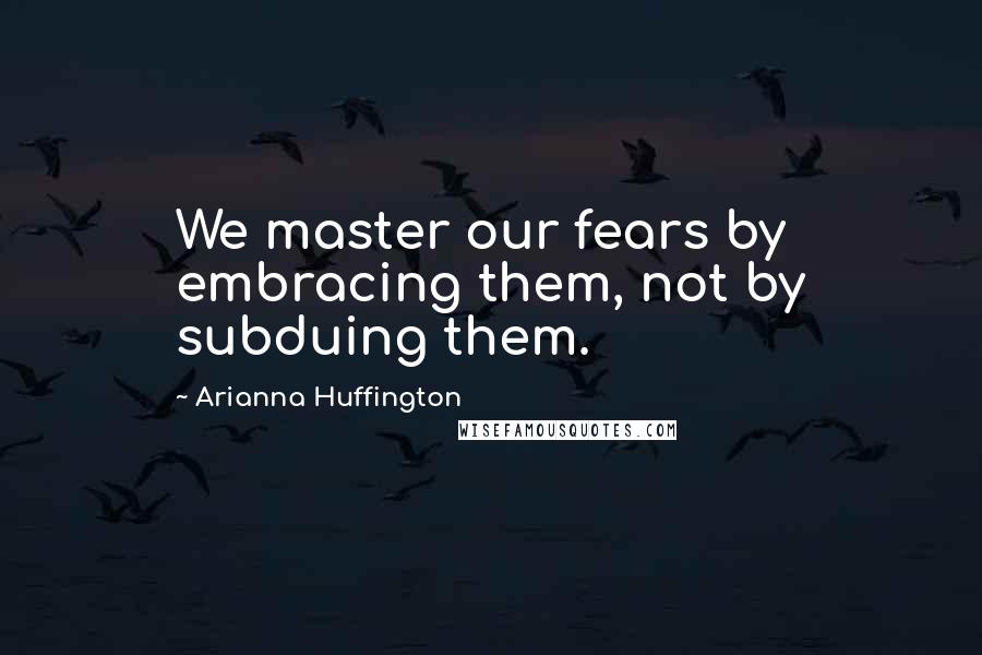 Arianna Huffington Quotes: We master our fears by embracing them, not by subduing them.
