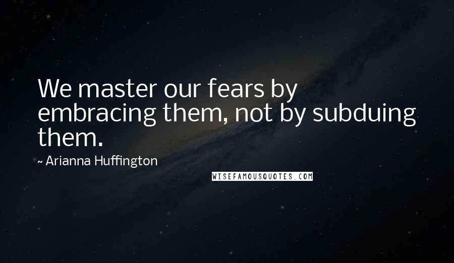 Arianna Huffington Quotes: We master our fears by embracing them, not by subduing them.
