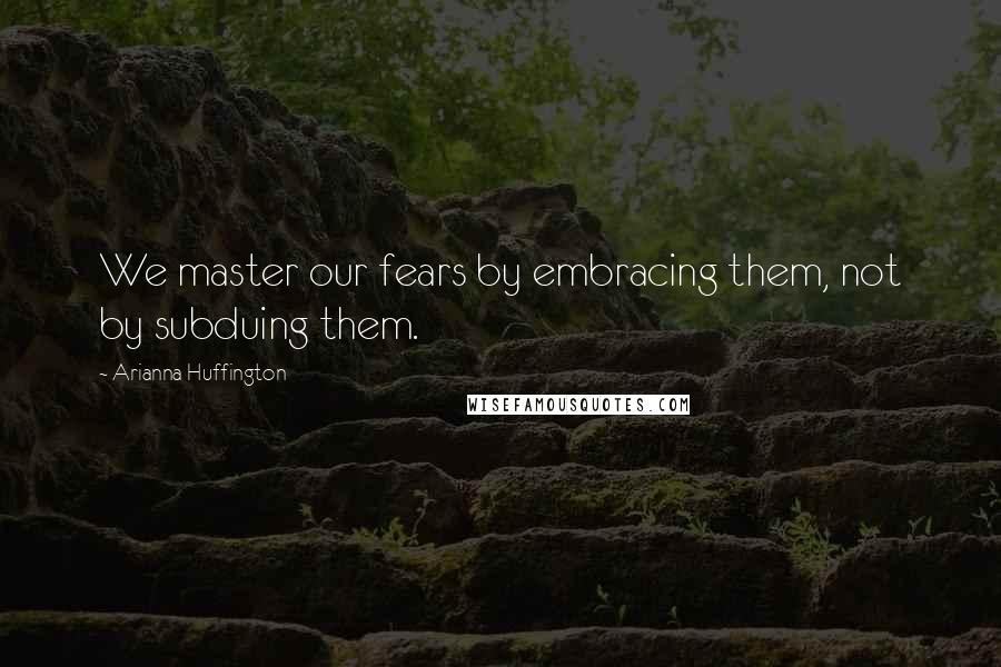 Arianna Huffington Quotes: We master our fears by embracing them, not by subduing them.