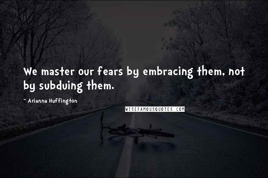 Arianna Huffington Quotes: We master our fears by embracing them, not by subduing them.