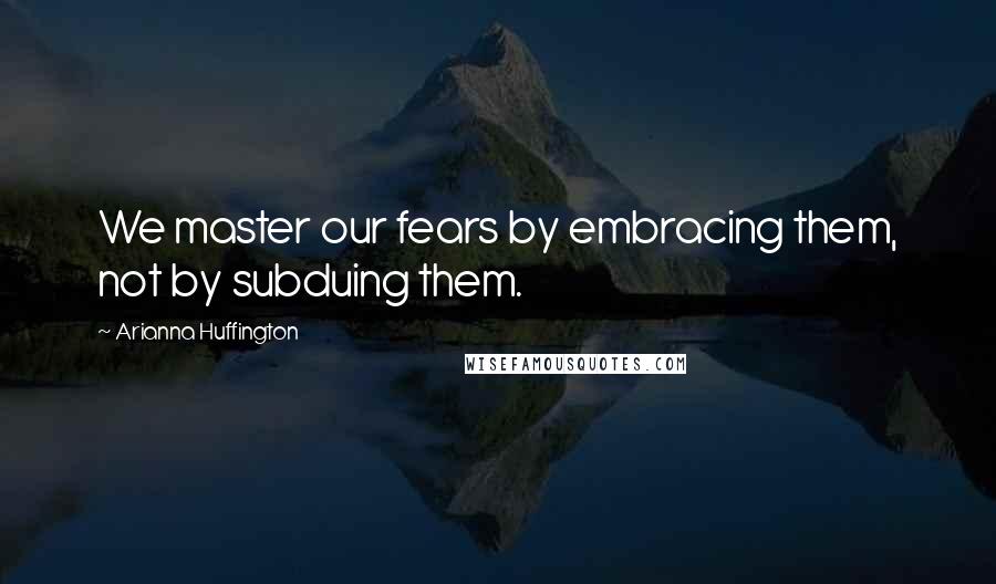 Arianna Huffington Quotes: We master our fears by embracing them, not by subduing them.