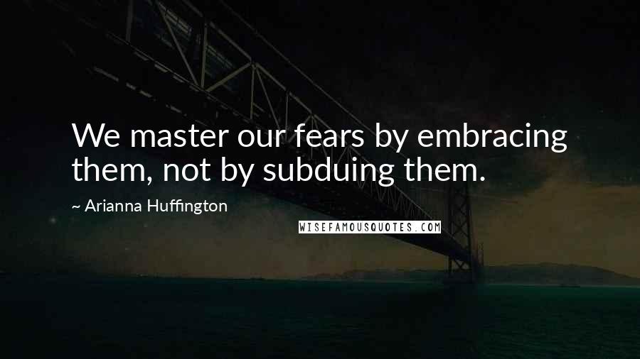 Arianna Huffington Quotes: We master our fears by embracing them, not by subduing them.