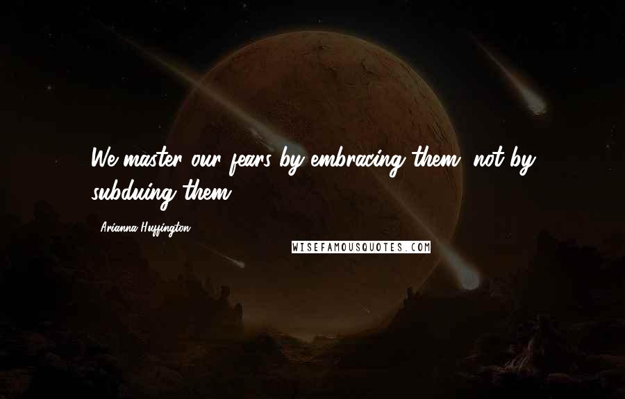 Arianna Huffington Quotes: We master our fears by embracing them, not by subduing them.
