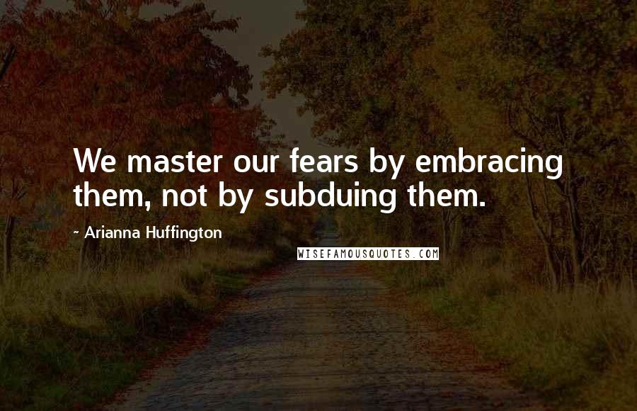 Arianna Huffington Quotes: We master our fears by embracing them, not by subduing them.