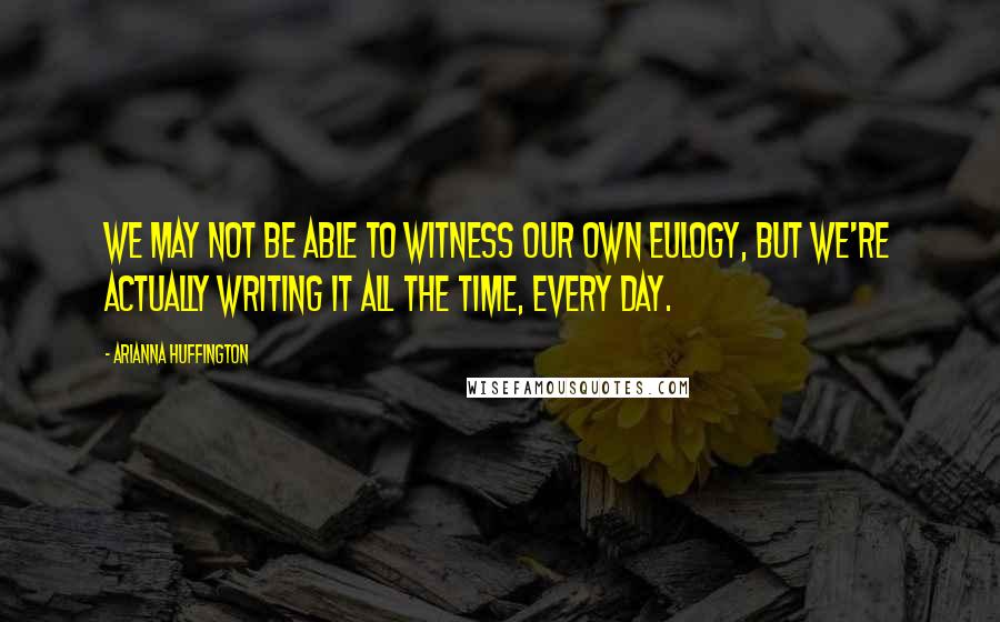 Arianna Huffington Quotes: We may not be able to witness our own eulogy, but we're actually writing it all the time, every day.