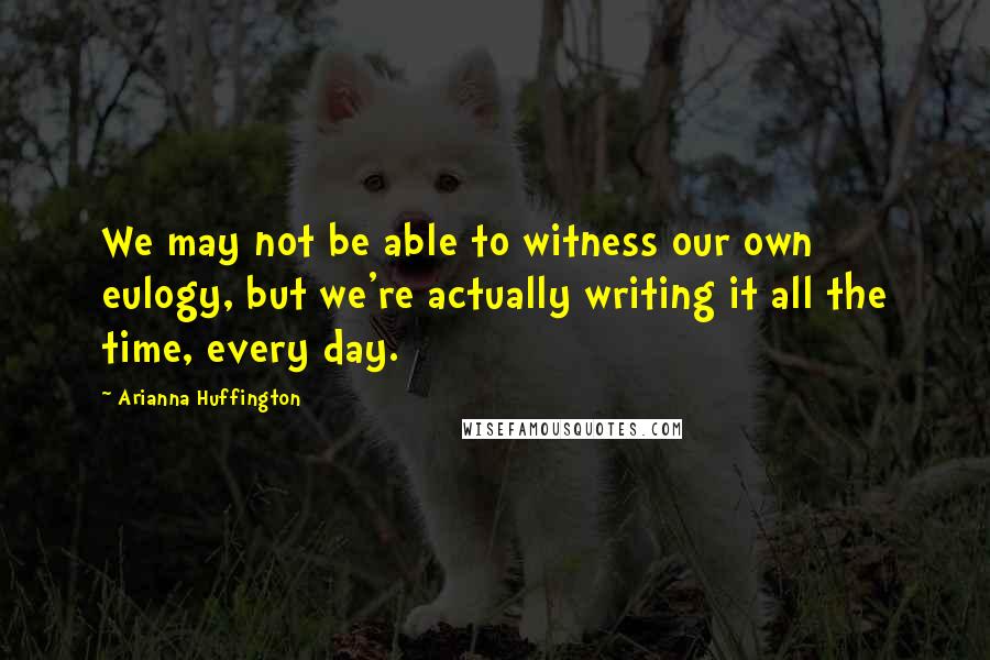 Arianna Huffington Quotes: We may not be able to witness our own eulogy, but we're actually writing it all the time, every day.