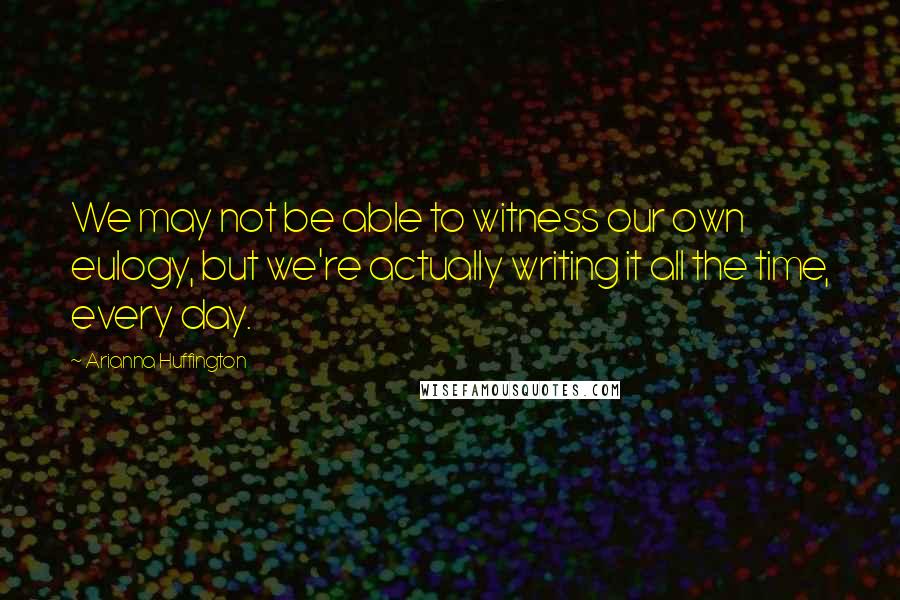 Arianna Huffington Quotes: We may not be able to witness our own eulogy, but we're actually writing it all the time, every day.