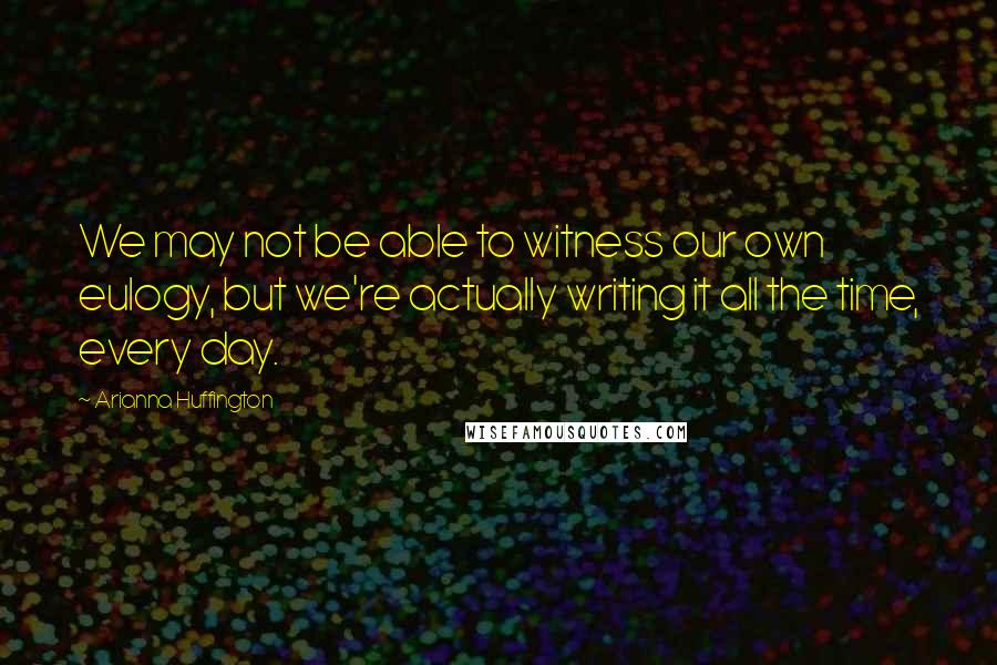 Arianna Huffington Quotes: We may not be able to witness our own eulogy, but we're actually writing it all the time, every day.