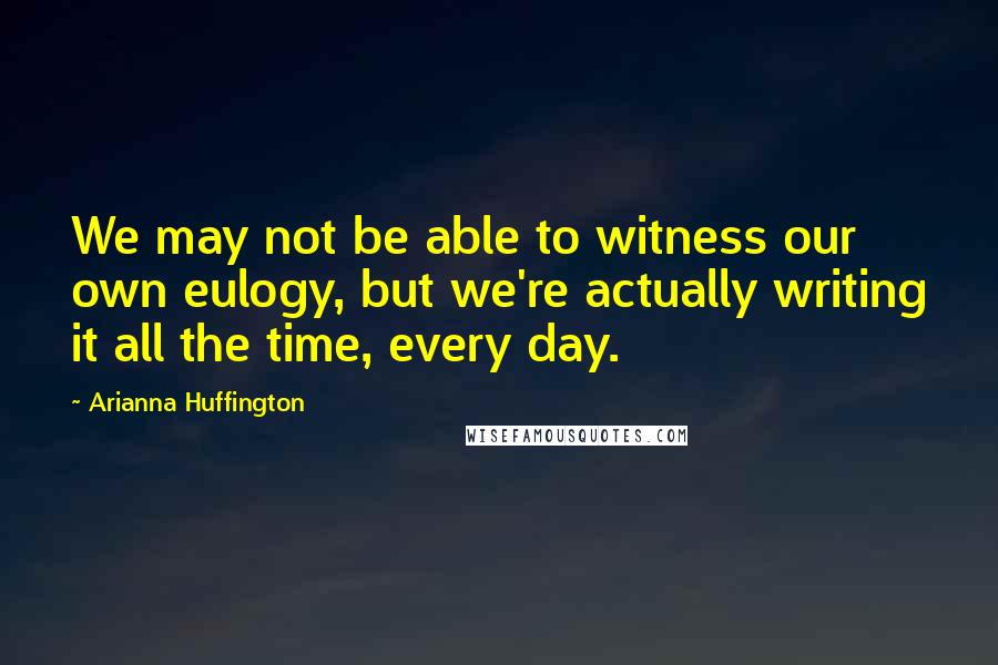 Arianna Huffington Quotes: We may not be able to witness our own eulogy, but we're actually writing it all the time, every day.