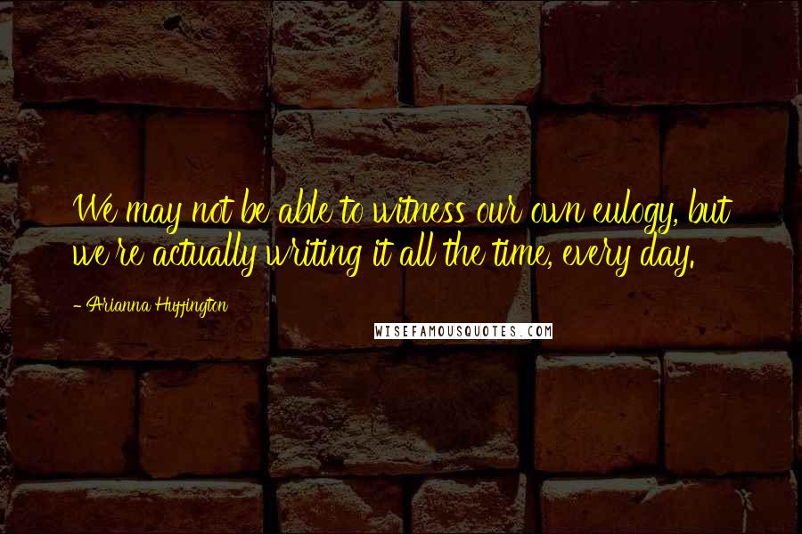 Arianna Huffington Quotes: We may not be able to witness our own eulogy, but we're actually writing it all the time, every day.