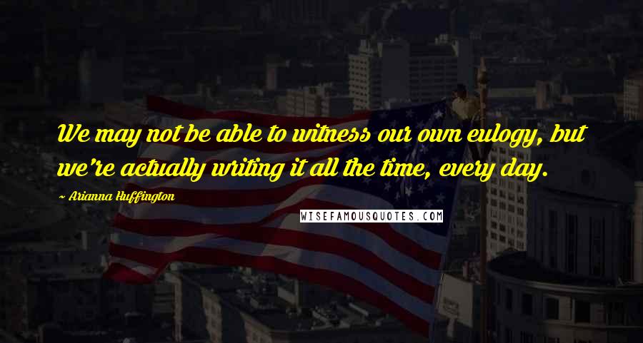 Arianna Huffington Quotes: We may not be able to witness our own eulogy, but we're actually writing it all the time, every day.