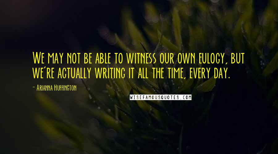 Arianna Huffington Quotes: We may not be able to witness our own eulogy, but we're actually writing it all the time, every day.