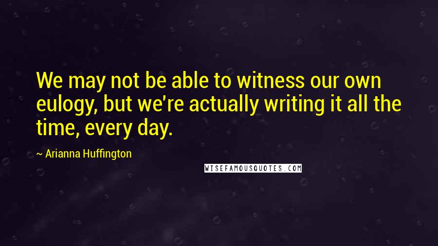 Arianna Huffington Quotes: We may not be able to witness our own eulogy, but we're actually writing it all the time, every day.