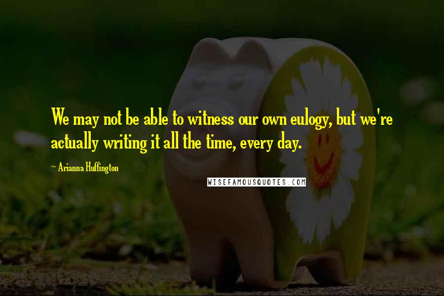 Arianna Huffington Quotes: We may not be able to witness our own eulogy, but we're actually writing it all the time, every day.