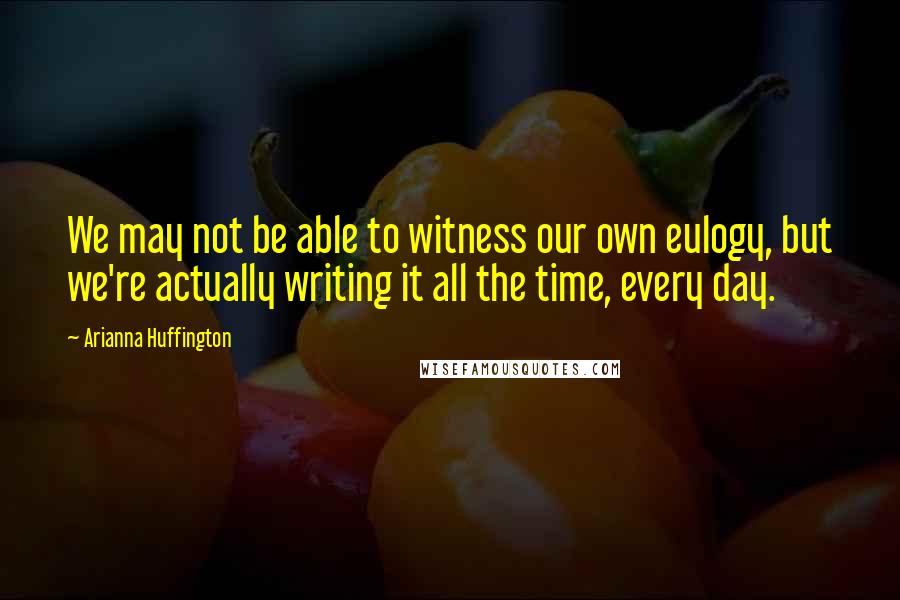 Arianna Huffington Quotes: We may not be able to witness our own eulogy, but we're actually writing it all the time, every day.