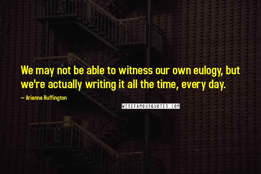 Arianna Huffington Quotes: We may not be able to witness our own eulogy, but we're actually writing it all the time, every day.