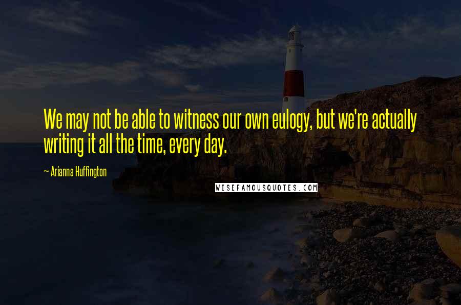 Arianna Huffington Quotes: We may not be able to witness our own eulogy, but we're actually writing it all the time, every day.