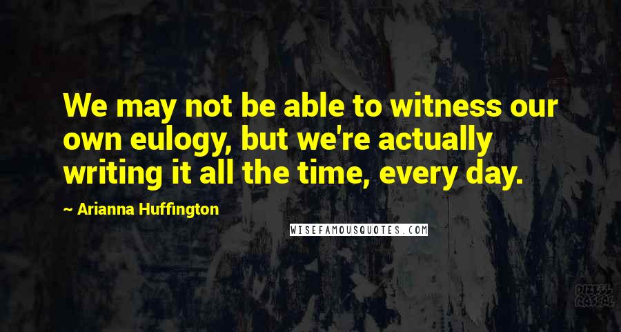 Arianna Huffington Quotes: We may not be able to witness our own eulogy, but we're actually writing it all the time, every day.