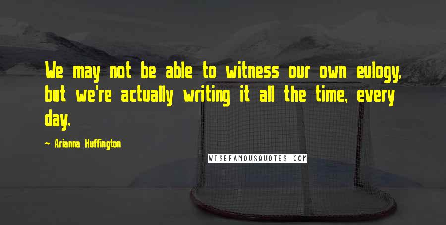 Arianna Huffington Quotes: We may not be able to witness our own eulogy, but we're actually writing it all the time, every day.