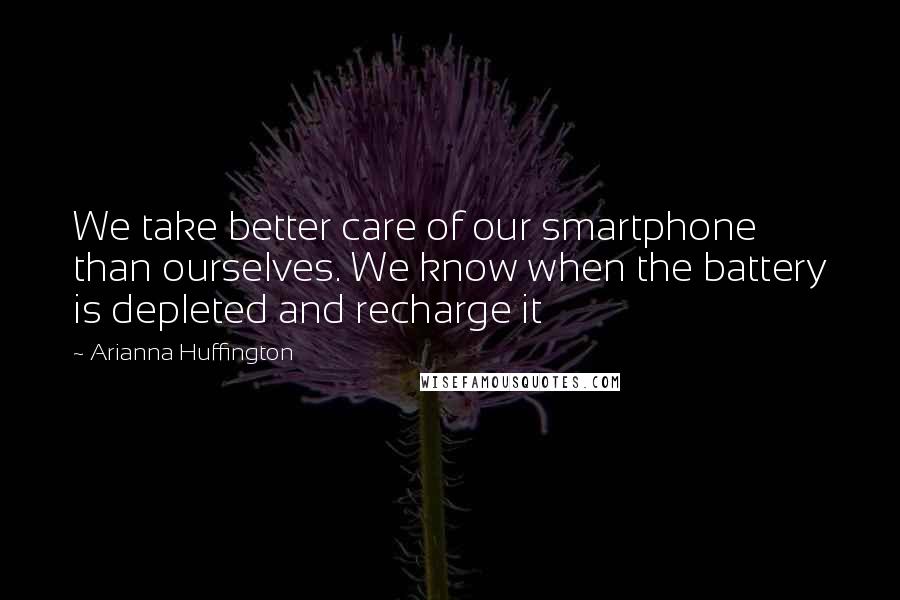 Arianna Huffington Quotes: We take better care of our smartphone than ourselves. We know when the battery is depleted and recharge it