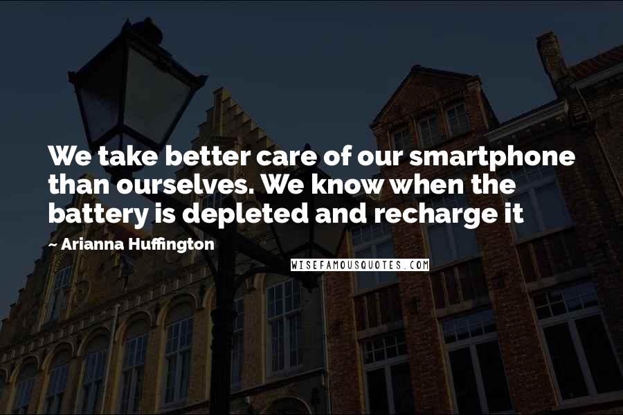 Arianna Huffington Quotes: We take better care of our smartphone than ourselves. We know when the battery is depleted and recharge it