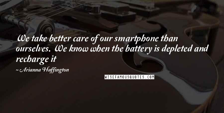 Arianna Huffington Quotes: We take better care of our smartphone than ourselves. We know when the battery is depleted and recharge it