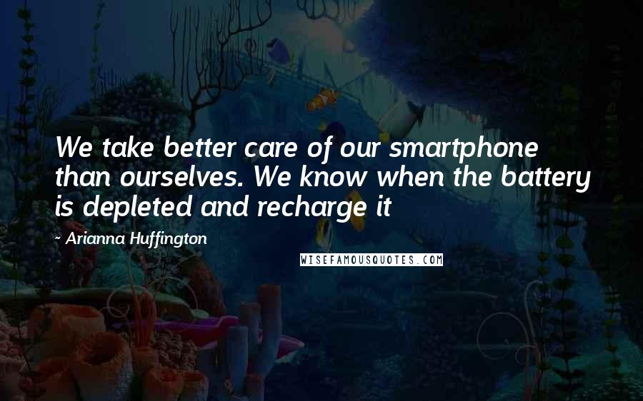 Arianna Huffington Quotes: We take better care of our smartphone than ourselves. We know when the battery is depleted and recharge it