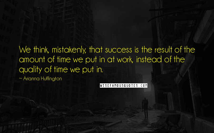 Arianna Huffington Quotes: We think, mistakenly, that success is the result of the amount of time we put in at work, instead of the quality of time we put in.